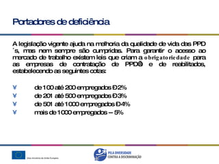 Portadores de deficiência A legislação vigente ajuda na melhoria da qualidade de vida das PPD´s, mas nem sempre são cumpridas. Para garantir o acesso ao mercado de trabalho existem leis que criam a  obrigatoriedade  para as empresas de contratação de PPD’s e de reabilitados, estabelecendo as seguintes cotas: de 100 até 200 empregados – 2% de 201 até 500 empregados – 3% de 501 até 1000 empregados – 4% mais de 1000 empregados -- 5%  