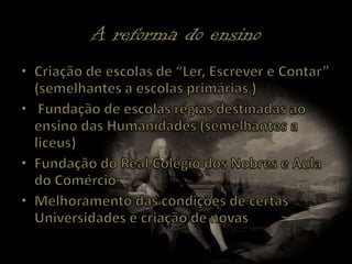 A reforma do ensinoCriação de escolas de “Ler, Escrever e Contar” (semelhantes a escolas primárias ) Fundação de escolas régias destinadas ao ensino das Humanidades (semelhantes a liceus)Fundação do Real Colégio dos Nobres e Aula do ComércioMelhoramento das condições de certas Universidades e criação de novas
