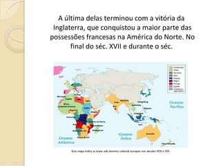 A última delas terminou com a vitória da Inglaterra, que conquistou a maior parte das possessões francesas na América do Norte. No final do séc. XVII e durante o séc .  Este mapa indica as áreas sob domínio colonial europeu nos séculos XIX e XX. 