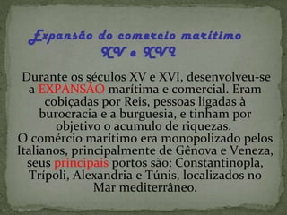 Expansão do comercio marítimo  XV e XVI Durante os séculos XV e XVI, desenvolveu-se a  EXPANSÃO  marítima e comercial. Eram cobiçadas por Reis, pessoas ligadas à burocracia e a burguesia, e tinham por objetivo o acumulo de riquezas.  O comércio marítimo era monopolizado pelos Italianos, principalmente de Gênova e Veneza, seus  principais  portos são: Constantinopla, Trípoli, Alexandria e Túnis, localizados no Mar mediterrâneo. 