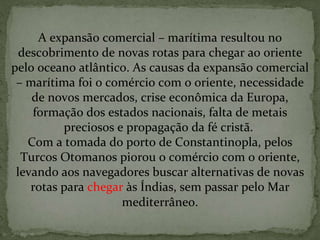 A expansão comercial – marítima resultou no descobrimento de novas rotas para chegar ao oriente pelo oceano atlântico. As causas da expansão comercial – marítima foi o comércio com o oriente, necessidade de novos mercados, crise econômica da Europa, formação dos estados nacionais, falta de metais preciosos e propagação da fé cristã.  Com a tomada do porto de Constantinopla, pelos Turcos Otomanos piorou o comércio com o oriente, levando aos navegadores buscar alternativas de novas rotas para  chegar  às Índias, sem passar pelo Mar mediterrâneo. 