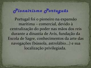 Pioneirismo Português   Portugal foi o pioneiro na expansão marítima – comercial, devido à centralização do poder nas mãos dos reis durante a dinastia de Avis, fundação da Escola de Sagre, conhecimentos da arte das navegações (bússola, astrolábio...) e sua localização privilegiada.  
