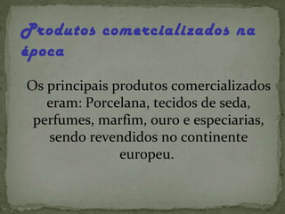 Produtos comercializados na época Os principais produtos comercializados eram: Porcelana, tecidos de seda, perfumes, marfim, ouro e especiarias, sendo revendidos no continente europeu.  