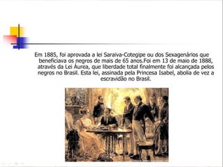 Em 1885, foi aprovada a lei Saraiva-Cotegipe ou dos Sexagenários que beneficiava os negros de mais de 65 anos.Foi em 13 de maio de 1888, através da Lei Áurea, que liberdade total finalmente foi alcançada pelos negros no Brasil. Esta lei, assinada pela Princesa Isabel, abolia de vez a escravidão no Brasil. 