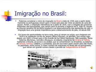Imigração no Brasil: Podemos considerar o início da imigração no  Brasil  a data de 1530, pois a partir deste momento os portugueses vieram para o nosso país para dar início ao plantio de cana-de-açúcar. Porém, a imigração intensificou-se a partir de 1818, com a chegada dos primeiros imigrantes não-portugueses, que vieram para cá durante a regência de D. João VI. Devido ao enorme tamanho do território brasileiro e ao desenvolvimento das plantações de café, a imigração teve uma grande importância para o desenvolvimento do país, no século XIX.  Em busca de oportunidades na terra nova, para cá vieram os suíços, que chegaram em 1819 e se instalaram no Rio de Janeiro (Nova Friburgo), os alemães, que vieram logo depois, em 1824, e foram para o Rio Grande do Sul (Novo Hamburgo, São Leopoldo, Santa Catarina, Blumenau, Joinville e Brusque), os eslavos, originários da  Ucrânia  e  Polônia , habitando o Paraná, os turcos e os árabes, que se concentraram na Amazônia, os italianos de  Veneza ,  Gênova , Calábria, e Lombardia, que em sua maior parte vieram para São Paulo, os japoneses, entre outros. O maior número de imigrantes no Brasil são os portugueses, que vieram em grande número desde o período da  Independência do Brasil .    