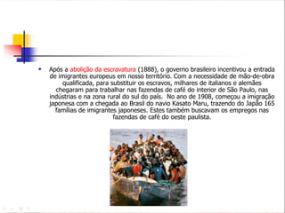 Após a  abolição da escravatura  (1888), o governo brasileiro incentivou a entrada de imigrantes europeus em nosso território. Com a necessidade de mão-de-obra qualificada, para substituir os escravos, milhares de italianos e alemães chegaram para trabalhar nas fazendas de café do interior de São Paulo, nas indústrias e na zona rural do sul do país.  No ano de 1908, começou a imigração japonesa com a chegada ao Brasil do navio Kasato Maru, trazendo do Japão 165 famílias de imigrantes japoneses. Estes também buscavam os empregos nas fazendas de café do oeste paulista. 