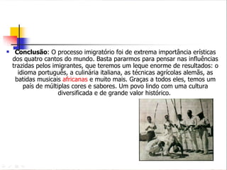 Conclusão : O processo imigratório foi de extrema importância erísticas dos quatro cantos do mundo. Basta pararmos para pensar nas influências trazidas pelos imigrantes, que teremos um leque enorme de resultados: o idioma português, a culinária italiana, as técnicas agrícolas alemãs, as batidas musicais  africanas  e muito mais. Graças a todos eles, temos um país de múltiplas cores e sabores. Um povo lindo com uma cultura diversificada e de grande valor histórico.  