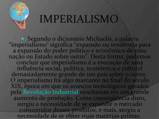 IMPERIALISMO Segundo o dicionário Michaelis, a palavra “imperialismo” significa “expansão ou tendência para a expansão do poder político e econômico de uma nação ou Estado sobre outro”. Desta forma, podemos concluir que imperialismo é a execução de uma influência social, política, econômica e cultural demasiadamente grande de um país sobre o outro.  O imperialismo foi algo marcante no final do século XIX, época em que os avanços tecnológicos gerados pela  Revolução Industrial  resultaram em um grande aumento de produção. Como conseqüência disto, surgiu a necessidade de se expandir o mercado consumidor desses produtos, e mais, surgiu a necessidade de se obter mais matérias-primas.  