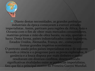 Diante destas necessidades, as grandes potências industriais da época começaram a exercer atitudes imperialistas. Assim, partiram para regiões da África, Ásia e Oceania com o fim de obter mais mercados consumidores, matérias-primas e mão-de-obra barata, ou seja, queriam o lucro. Desta forma, países industrializados como Inglaterra, Estados Unidos, Alemanha, França, etc., começaram a formar grandes impérios econômicos.  O pretexto usado pelos países imperialistas era o de estarem levando a ciência e o progresso para os povos explorados. A ganância e a louca disputa por mais dinheiro e poder resultaram em diversos conflitos, desencadeando significativas rivalidades entre as potências imperialistas, fato que foi o principal motivo da Primeira Guerra Mundial.   