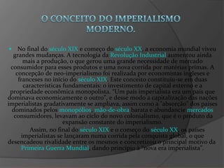 •   No final do  século XIX  e começo do  século XX , a economia mundial viveu grandes mudanças. A tecnologia da  Revolução Industrial  aumentou ainda mais a produção, o que gerou uma grande necessidade de mercado consumidor para esses produtos e uma nova corrida por matérias primas. A concepção de neo-imperialismo foi realizada por economistas ingleses e franceses no início do  século XIX . Este conceito constituiu-se em duas características fundamentais: o investimento de capital externo e a propriedade econômica monopolista. “Um país imperialista era um país que dominava economicamente o outro”, e desse modo a capitalização das nações imperialistas gradativamente se ampliava, assim como a "absorção" dos países dominados pelos  monopólios ,  mão-de-obra  barata e abundancie  mercados  consumidores, levavam ao ciclo do novo colonialismo, que é o produto da expansão constante do imperialismo. Assim, no final do  século XIX  e o começo do  século XX , os países imperialistas se lançaram numa corrida pela conquista global, o que desencadeou rivalidade entre os mesmos e concretizou o principal motivo da  Primeira Guerra Mundial , dando princípio à “nova era imperialista”. 