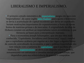 LIBERALISMO E IMPERIALISMO . O primeiro estudo sistemático do  imperialismo   surgiu em 1902 com "Imperialismo", do autor inglês  John Hudson , para quem o fenômeno se devia à acumulação de capital excedente que devia ser exportado. Seriam motivações importantes do expansionismo a busca de novas fontes de matérias-primas e de mercados. A originalidade da obra de Hobson consiste em atribuir ao imperialismo raízes econômicas, o que forneceu as bases para a interpretação marxista. Para o economista Joseph Schumpeter, que em sua obra mais conhecida, " Capitalismo, Socialismo and Democracy " (1942), conclui que o capitalismo acabaria por esgotar-se e dar lugar a alguma forma de controle centralizado da economia, e que a política imperialista não tem relação com a natureza do  capitalismo , que é pacifista em essência. O  expansionismo  se deve a um impulso atávico de luta, remanescente em estruturas e camadas sociais pré-capitalistas, que dependem para sua sobrevivência de guerras e conquistas. 