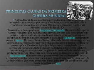 A decadência do colonialismo gerou disputa entre as nações imperialistas européias por novos mercados, criando instabilidade e conflitos desde o final do século XIX que se agravaram no final da primeira década do século XX. O assassinato do arquiduque  Francisco Ferdinando  (herdeiro do império Austro-Húngaro) por nacionalistas sérvios fez com que fosse posto em prática o sistema de alianças militares estratégicas entre as nações européias. O Império austro-húngaro e sua aliada  Alemanha  declararam guerra à  Sérvia . Do outro lado a Rússia, aliada da Sérvia, declarou guerra à Alemanha. A França, por sua vez tinha aliança com a Rússia e entrou na guerra após a Alemanha invadir a Bélgica com intenção de tomar territórios franceses. Após a invasão da Bélgica a Inglaterra também entrou na guerra e convocou os países da comunidade britânica e posteriormente os EUA entraram para ajudar os franceses e ingleses . O  Nacionalismo  dominante nos países envolvidos e alimentado pelas aristocracias influenciou no crescimento do militarismo e de uma corrida armamentista que criou condições ideais para que um conflito em larga escala eclodisse em  1914 .  