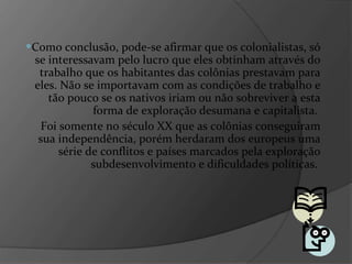 Como conclusão, pode-se afirmar que os colonialistas, só se interessavam pelo lucro que eles obtinham através do trabalho que os habitantes das colônias prestavam para eles. Não se importavam com as condições de trabalho e tão pouco se os nativos iriam ou não sobreviver a esta forma de exploração desumana e capitalista.  Foi somente no século XX que as colônias conseguiram sua independência, porém herdaram dos europeus uma série de conflitos e países marcados pela exploração subdesenvolvimento e dificuldades políticas.  