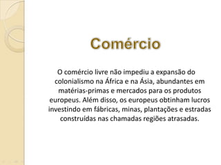O comércio livre não impediu a expansão do colonialismo na África e na Ásia, abundantes em matérias-primas e mercados para os produtos europeus. Além disso, os europeus obtinham lucros investindo em fábricas, minas, plantações e estradas construídas nas chamadas regiões atrasadas. 