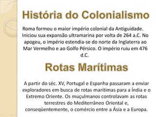   Roma formou o maior império colonial da Antiguidade. Iniciou sua expansão ultramarina por volta de 264 a.C. No apogeu, o império estendia-se do norte da Inglaterra ao Mar Vermelho e ao Golfo Pérsico. O império ruiu em 476 d.C.  
