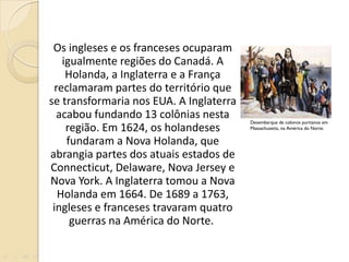 Os ingleses e os franceses ocuparam igualmente regiões do Canadá. A Holanda, a Inglaterra e a França reclamaram partes do território que se transformaria nos EUA. A Inglaterra acabou fundando 13 colônias nesta região. Em 1624, os holandeses fundaram a Nova Holanda, que abrangia partes dos atuais estados de Connecticut, Delaware, Nova Jersey e Nova York. A Inglaterra tomou a Nova Holanda em 1664. De 1689 a 1763, ingleses e franceses travaram quatro guerras na América do Norte.  Desembarque de colonos puritanos em Massachusetts, na América do Norte.  