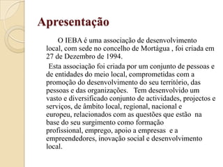 Apresentação          O IEBA é uma associação de desenvolvimento local, com sede no concelho de Mortágua , foi criada em 27 de Dezembro de 1994.      Esta associação foi criada por um conjunto de pessoas e de entidades do meio local, comprometidas com a promoção do desenvolvimento do seu território, das pessoas e das organizações.   Tem desenvolvido um vasto e diversificado conjunto de actividades, projectos e serviços, de âmbito local, regional, nacional e europeu, relacionados com as questões que estão  na base do seu surgimento como formação profissional, emprego, apoio a empresas  e a empreendedores, inovação social e desenvolvimento local.