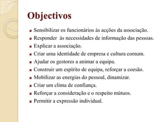ObjectivosSensibilizar os funcionários às acções da associação.Responder  às necessidades de informação das pessoas.Explicar a associação.Criar uma identidade de empresa e cultura comum.Ajudar os gestores a animar a equipa.Construir um espírito de equipa, reforçar a coesão.Mobilizar as energias do pessoal, dinamizar.Criar um clima de confiança.Reforçar a consideração e o respeito mútuos. Permitir a expressão individual.