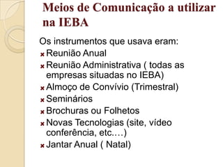 Meios de Comunicação a utilizar na IEBAOs instrumentos que usava eram:Reunião AnualReunião Administrativa ( todas as empresas situadas no IEBA) Almoço de Convívio (Trimestral)SemináriosBrochuras ou FolhetosNovas Tecnologias (site, vídeo conferência, etc.…) Jantar Anual ( Natal)