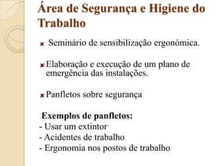 Área de Segurança e Higiene do Trabalho Seminário de sensibilização ergonómica.Elaboração e execução de um plano de emergência das instalações.Panfletos sobre segurança Exemplos de panfletos:- Usar um extintor- Acidentes de trabalho- Ergonomia nos postos de trabalho