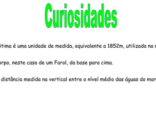 Curiosidades  Milha Náutica Milha náutica ou milha maritima é uma unidade de medida, equivalente a 1852m, utilizada na navegação marítima.  Altura Dimensão vertical de um corpo, neste caso de um Farol, da base para cima. Altitude A altitude de um corpo é a distância medida na vertical entre o nível médio das águas do mar (nmam) e o ponto de referência. 