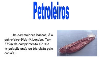 Petroleiros Um dos maiores barcos  é o petroleiro Globtik London. Tem 379m de comprimento e a sua tripulação anda de bicicleta pelo convés. 