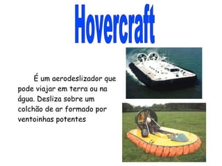 Hovercraft É um aerodeslizador que pode viajar em terra ou na água. Desliza sobre um colchão de ar formado por ventoinhas potentes 