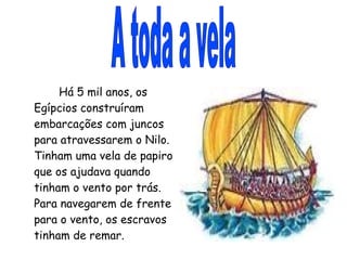 A toda a vela Há 5 mil anos, os Egípcios construíram embarcações com juncos para atravessarem o Nilo. Tinham uma vela de papiro que os ajudava quando tinham o vento por trás. Para navegarem de frente para o vento, os escravos tinham de remar. 