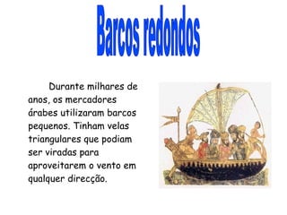 Barcos redondos Durante milhares de anos, os mercadores árabes utilizaram barcos pequenos. Tinham velas triangulares que podiam ser viradas para aproveitarem o vento em qualquer direcção. 