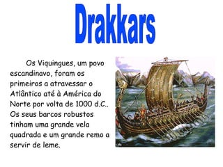 Drakkars Os Viquingues, um povo escandinavo, foram os primeiros a atravessar o Atlântico até à América do Norte por volta de 1000 d.C.. Os seus barcos robustos tinham uma grande vela quadrada e um grande remo a servir de leme. 