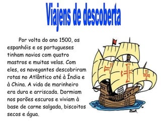 Viajens de descoberta Por volta do ano 1500, os espanhóis e os portugueses tinham navios com quatro mastros e muitas velas. Com eles, os navegantes descobriram rotas no Atlântico até à Índia e à China. A vida de marinheiro era dura e arriscada. Dormiam nos porões escuros e viviam à base de carne salgada, biscoitos secos e água. 