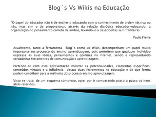 Blog´s Vs Wikis na Educação

“O papel do educador não é de encher o educando com o conhecimento de ordem técnica ou
não, mas sim o de proporcionar, através da relação dialógica educador-educando, a
organização do pensamento correto de ambos, levando-o a descobertas sem fronteiras.”

                                                                            Paulo Freire


 Atualmente, tanto a ferramenta Blog´s como as Wikis, desempenham um papel muito
 importante no processo do ensino aprendizagem, pois permitem que qualquer individuo
 expresse as suas ideias, pensamentos e opiniões na internet, sendo e representando
 verdadeiras ferramentas de comunicação e aprendizagem.

 Pretende-se com esta apresentação mostrar as potencialidades, elementos específicos,
 conteúdos virtuais e a influência destas duas ferramentas na educação e de que forma
 podem contribuir para a melhoria do processo ensino aprendizagem.

 Visto se tratar de um esquema complexo, optei por ir comparando passo a passo os itens
 atrás referidos.
 