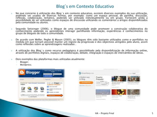 Blog´s em Contexto Educativo
   No que concerne à utilização dos Blog´s em contexto educativo, existem diversos exemplos da sua utilização,
    podendo ser usados de diversas formas, por exemplo: como um espaço pessoal, de partilha, discussão,
    reflexão, colaboração, temático, podendo ser utilizado individualmente ou em grupo. Fornecem ainda a
    possibilidade de ser utilizados como espaços de discussão utilizando os comentários a artigos disponibilizados
    pela comunidade ou alunos.

   Segundo Seitzinger (2006), o blogue de uma comunidade pode promover a construção colaborativa do
    conhecimento podendo os aprendentes interagir partilhando informação, experiências e conhecimentos no
    grupo de blogues de toda a comunidade.

   De acordo com Weller, Pegler & Mason (2005), os blogues têm sido bastante utilizados como e-portfolios na
    medida em que tornam possível manter um registo da progressão e dos objectivos atingidos pelo aluno, assim
    como reflexões sobre as aprendizagens realizadas .

   A utilização dos Blog´s como recurso pedagógico é possibilitado pela disponibilização de informação online,
    através de portfólios digitais, espaços de colaboração, debate, integração e espaços de intercâmbio de ideias.

   Dois exemplos das plataformas mais utilizadas atualmente:
    ◦   Blogger;
    ◦   Wordpress.




                                                                      HA - Projeto Final                             5
 