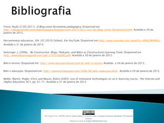 Freire, Paulo (7/05/2011). O Blog como ferramenta pedagógica. Disponível em
http://oblogcomoferramentapedagogica.blogspot.com/2010/09/o-uso-do-blog-como-ferramenta.html. Acedido a 29 de
Janeiro de 2012.


Herramientas educativas (04 /07/2010) [Vídeo]. Em YouTube. Disponível em http://www.youtube.com/watch?v=nfhRj5MVMYU,
Acedido a 31 de Janeiro de 2012.


Seitzinger, J. (2006). Be Constructive: Blogs, Podcasts, and Wikis as Constructivist Learning Tools. Disponível em
http://www.elearningguild.com/pdf/2/073106DES.pdf. Acedido a 30 de Janeiro de 2012.


Wiki e ensino. Disponível em: http://www.futuroprofessor.com.br/wiki-e-ensino. Acedido a 30 de Janeiro de 2012.


Wiki x educação. Disponível em: http://tpanerai.blogspot.com/2006/04/wiki-xeducaao.html. Acedido a 29 de Janeiro de 2012.


Weller, Martin; Pegler, Chris and Mason, Robin (2005). Use of innovative technologies on an e-learning course. The Internet and
Higher Education, 8(1), pp. 61–71. Acedido a 31 de Janeiro de 2012.
 