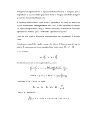 Nesta parte vale à pena explorar as figuras que Platão valorizava: os triângulos, pois as
propriedades de todos os sólidos giravam em torno do triângulo. Para Platão as figuras
geométricas tinham importância divina!

A explicação história (tendo como auxílio à apresentação de slides) do porque que
existem somente cinco sólidos platônicos: Para Platão, o cubo representava o elemento
sol, o tetraedro representava o fogo, o octaedro representava o elemento ar, o icosaedro
representava o elemento água e o dodecaedro representava o universo.

Creio que seja propício demonstrar matematicamente esta propriedade. E segundo
Dante:

Consideremos um poliedro regular em que n é o número de lados de cada face e p é o
número de arestas que concorrem em cada vértice. Assim temos: 2A = nF = PV

O que acarreta:


                                    =               =
                                        2

Substituindo esses valores na relação de Euler, , temos:

                                            2   −           +2       4
                     −         +    =2→                          =     →
                         2                          2                2

                                                               4
                  → (2 + 2 −            )= 4 →          =
                                                            2 +2 −

Precisamos ter 2n + 2p – np > 0, isto é:

                                                                 2
                      2 >          − 2 → 2 > ( − 2) →
                                                                 −2

         ≥ 3,             :

                  2
                     >        ≥ 3 → 2 > 3 − 6 → − > −6 ∴              <6
                  −2
 