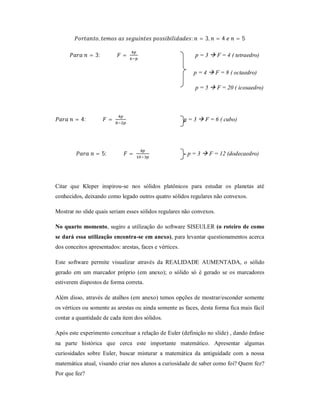 ,                                         :     = 3,   =4     =5

               = 3:          =                                  p = 3  F = 4 ( tetraedro)

                                                                p = 4  F = 8 ( octaedro)

                                                                p = 5  F = 20 ( icosaedro)




        = 4:            =                                p = 3  F = 6 ( cubo)




                 = 5:            =                        p = 3  F = 12 (dodecaedro)




Citar que Kleper inspirou-se nos sólidos platônicos para estudar os planetas até
conhecidos, deixando como legado outros quatro sólidos regulares não convexos.

Mostrar no slide quais seriam esses sólidos regulares não convexos.

No quarto momento, sugiro a utilização do software SISEULER (o roteiro de como
se dará essa utilização encontra-se em anexo), para levantar questionamentos acerca
dos conceitos apresentados: arestas, faces e vértices.

Este software permite visualizar através da REALIDADE AUMENTADA, o sólido
gerado em um marcador próprio (em anexo); o sólido só é gerado se os marcadores
estiverem dispostos de forma correta.

Além disso, através de atalhos (em anexo) temos opções de mostrar/esconder somente
os vértices ou somente as arestas ou ainda somente as faces, desta forma fica mais fácil
contar a quantidade de cada item dos sólidos.

Após este experimento conceituar a relação de Euler (definição no slide) , dando ênfase
na parte histórica que cerca este importante matemático. Apresentar algumas
curiosidades sobre Euler, buscar misturar a matemática da antiguidade com a nossa
matemática atual, visando criar nos alunos a curiosidade de saber como foi? Quem fez?
Por que fez?
 