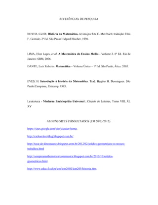 REFERÊNCIAS DE PESQUISA




BOYER, Carl B. História da Matemática, revista por Uta C. Merzbach; tradução: Elza
F. Gomide- 2ª Ed. São Paulo: Edgard Blucher, 1996.




LIMA, Elon Lages, et al. A Matemática do Ensino Médio - Volume 2. 6ª Ed. Rio de
Janeiro: SBM, 2006.

DANTE, Luiz Roberto. Matemática – Volume Único – 1ª Ed. São Paulo, Ática: 2005.




EVES, H. Introdução à história da Matemática. Trad. Hygino H. Domingues. São
Paulo:Campinas, Unicamp, 1995.




Lexicoteca - Moderna Enciclopédia Universal ; Círculo de Leitores, Tomo VIII, XI,
XV




                 ALGUNS SITES CONSULTADOS (EM 20/03/2012):

https://sites.google.com/site/siseuler/home.

http://carlosvitor-blog.blogspot.com.br/

http://toca-de-dinossauros.blogspot.com.br/2012/02/solidos-geometricos-os-nossos-
trabalhos.html

http://sempreamathematicarcommusica.blogspot.com.br/2010/10/solidos-
geometricos.html.

http://www.educ.fc.ul.pt/icm/icm2002/icm205/historia.htm.
 