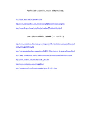 ALGUNS SITES CONSULTADOS (EM 24/03/2012):




http://qfojo.net/poliedros/poliedros.html

http://www.webquestfacil.com.br/webquest.php?pg=introducao&wq=28.

http://cmup.fc.up.pt/cmup/pick/Manhas/Modulo3PolidrosEuler.html.




                 ALGUNS SITES CONSULTADOS (EM 25/03/2012)



http://www.educadores.diaadia.pr.gov.br/arquivos/File/tvmultimidia/imagens/6matemat
ica/2_balao_poliedrico.jpg.

http://escolaagricolacolina.blogspot.com.br/2011/08/professora-silvania-aplicando.html.

http://www.mundogump.com.br/dado-romano-de-20-lados-da-antiguidade-a-venda/

http://www.youtube.com/watch?v=soMZjpyx5t4

http://www.benitopepe.com.br/tag/platao/

http://educacao.uol.com.br/matematica/relacao-de-euler.jhtm
 