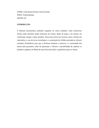 NOME: Carla Soares Restier Lima Carvalho
PÓLO: Volta Redonda
GRUPO: 08


INTRODUÇÃO:


É habitual encontrarmos poliedros regulares no nosso cotidiano. Estas misteriosas
formas estão presentes desde estruturas de cristais, dados de jogos e até mesmo em
construções antigas e atuais também. Nessa aula através de recursos como a história da
matemática, o uso de novas tecnologias e a construção dos sólidos pretende-se oferecer
caminhos facilitadores para que o professor desperte o interesse e a curiosidade dos
alunos pela geometria, além de apresentar e oferecer a possibilidade de explorar os
poliedros regulares de Platão de uma forma divertida e significativa para os alunos.
 