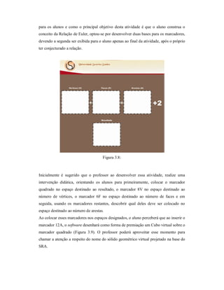 para os alunos e como o principal objetivo desta atividade é que o aluno construa o
conceito da Relação de Euler, optou-se por desenvolver duas bases para os marcadores,
devendo a segunda ser exibida para o aluno apenas ao final da atividade, após o próprio
ter conjecturado a relação.




                                      Figura 3.8:



Inicialmente é sugerido que o professor ao desenvolver essa atividade, realize uma
intervenção didática, orientando os alunos para primeiramente, colocar o marcador
quadrado no espaço destinado ao resultado, o marcador 8V no espaço destinado ao
número de vértices, o marcador 6F no espaço destinado ao número de faces e em
seguida, usando os marcadores restantes, descobrir qual deles deve ser colocado no
espaço destinado ao número de arestas.
Ao colocar esses marcadores nos espaços designados, o aluno perceberá que ao inserir o
marcador 12A, o software desenhará como forma de premiação um Cubo virtual sobre o
marcador quadrado (Figura 3.9). O professor poderá aproveitar esse momento para
chamar a atenção a respeito do nome do sólido geométrico virtual projetado na base do
SRA.
 