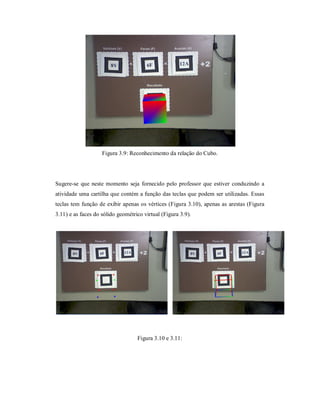 Figura 3.9: Reconhecimento da relação do Cubo.




Sugere-se que neste momento seja fornecido pelo professor que estiver conduzindo a
atividade uma cartilha que contém a função das teclas que podem ser utilizadas. Essas
teclas tem função de exibir apenas os vértices (Figura 3.10), apenas as arestas (Figura
3.11) e as faces do sólido geométrico virtual (Figura 3.9).




                                   Figura 3.10 e 3.11:
 