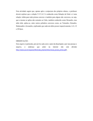 Esta atividade sugere que, apenas após a conjectura dos próprios alunos, o professor
deverá explicar que a relação V+F=A+2 é conhecida como Relação de Euler e é uma
relação válida para todo prisma convexo e também para alguns não convexos, ou seja,
que a mesma se aplica não somente ao Cubo, também conhecido como Hexaedro, mas
além dele, aplica-se, entre outros poliedros convexos como, ao Tetraedro, Octaedro,
Dodecaedro e Icosaedro, explicando que cada um deles possui respectivamente, 4, 8, 12
e 20 faces.




OBSERVAÇÃO:
Este arquivo é particular, pois já tive aula com o autor da dissertação e por isso possuo o
arquivo,      o   endereço     que     achei    na     internet    não     está    abrindo
http://www.uss.br/arquivos/Mestrado_Edumat/dissertacao_bruno_lemos.pdf) .
 