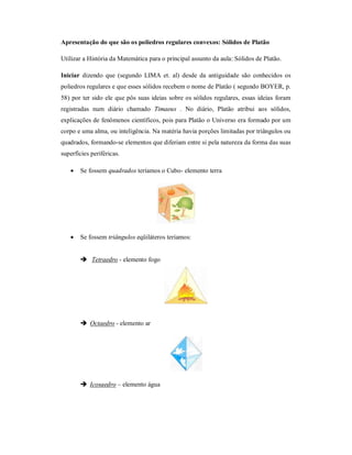 Apresentação do que são os poliedros regulares convexos: Sólidos de Platão

Utilizar a História da Matemática para o principal assunto da aula: Sólidos de Platão.

Iniciar dizendo que (segundo LIMA et. al) desde da antiguidade são conhecidos os
poliedros regulares e que esses sólidos recebem o nome de Platão ( segundo BOYER, p.
58) por ter sido ele que pôs suas ideias sobre os sólidos regulares, essas ideias foram
registradas num diário chamado Timaeus . No diário, Platão atribui aos sólidos,
explicações de fenômenos científicos, pois para Platão o Universo era formado por um
corpo e uma alma, ou inteligência. Na matéria havia porções limitadas por triângulos ou
quadrados, formando-se elementos que diferiam entre si pela natureza da forma das suas
superfícies periféricas.

      Se fossem quadrados teríamos o Cubo- elemento terra




      Se fossem triângulos eqüiláteros teríamos:


        Tetraedro - elemento fogo




        Octaedro - elemento ar




        Icosaedro – elemento água
 