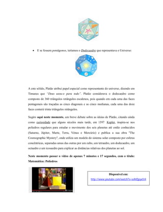    E se fossem pentágonos, teríamos o Dodecaedro que representava o Universo:




A este sólido, Platão atribui papel especial como representante do universo, dizendo em
Timaeus que “Deus usou-o para todo”. Platão considerava o dodecaedro como
composto de 360 triângulos retângulos escalenos, pois quando em cada uma das faces
pentagonais são traçadas as cinco diagonais e as cinco medianas, cada uma das doze
faces conterá trinta triângulos retângulos.

Sugiro aqui neste momento, um breve debate sobre as ideias de Platão, citando ainda
como curiosidade que alguns séculos mais tarde, em 1597 Kepler, inspira-se nos
poliedros regulares para estudar o movimento dos seis planetas até então conhecidos
(Saturno, Júpiter, Marte, Terra, Vénus e Mercúrio) e publica a sua obra "The
Cosmographic Mystery", onde utiliza um modelo do sistema solar composto por esferas
concêntricas, separadas umas das outras por um cubo, um tetraedro, um dodecaedro, um
octaedro e um icosaedro para explicar as distâncias relativas dos planetas ao sol.

Neste momento passar o vídeo de apenas 7 minutos e 17 segundos, com o título:
Matemática: Poliedros



                                                                    Disponível em:
                                                     http://www.youtube.com/watch?v=soMZjpyx5t4
 
