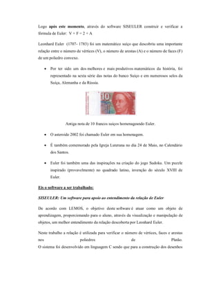 Logo após este momento, através do software SISEULER construir e verificar a
fórmula de Euler: V + F = 2 + A

Leonhard Euler (1707- 1783) foi um matemático suíço que descobriu uma importante
relação entre o número de vértices (V), o número de arestas (A) e o número de faces (F)
de um poliedro convexo.

         Por ter sido um dos melhores e mais produtivos matemáticos da história, foi
          representado na sexta série das notas do banco Suíço e em numerosos selos da
          Suíça, Alemanha e da Rússia.




                   Antiga nota de 10 francos suiços homenageando Euler.

         O asteroide 2002 foi chamado Euler em sua homenagem.

         É também comemorado pela Igreja Luterana no dia 24 de Maio, no Calendário
          dos Santos.

         Euler foi também uma das inspirações na criação do jogo Sudoku. Um puzzle
          inspirado (provavelmente) no quadrado latino, invenção do século XVIII de
          Euler.

Eis o software a ser trabalhado:

SISEULER: Um software para apoio ao entendimento da relação de Euler

De acordo com LEMOS, o objetivo deste software é atuar como um objeto de
aprendizagem, proporcionando para o aluno, através da visualização e manipulação de
objetos, um melhor entendimento da relação descoberta por Leonhard Euler.

Neste trabalho a relação é utilizada para verificar o número de vértices, faces e arestas
nos                        poliedros                     de                       Platão.
O sistema foi desenvolvido em linguagem C sendo que para a construção dos desenhos
 