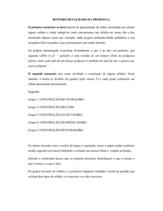 ROTEIRO DETALHADO DA PROPOSTA:

O primeiro momento se dará através de apresentação de slides, mostrando aos alunos
alguns sólidos e ainda indagá-los onde encontramos tais sólidos no nosso dia a dia,
mostrando figuras como por exemplo: dado (jogos), pirâmides,balão poliédrico e um
icosaedro feito em pedra e que curiosamente está sendo leiloado.

Na própria apresentação conceituar formalmente o que é de fato um poliedro, que
segundo LIMA et al “ poliedro é uma reunião de um número finito de polígonos
planos, onde cada lado de um desses polígonos é também um lado de um, e apenas um,
outro polígono.”

O segundo momento terá como atividade a construção de alguns sólidos. Neste
instante, a turma se dividirá em grupos (pelo menos 5) e cada grupo construirá um
sólido apresentado previamente:

Sugestão:

Grupo 1: CONSTRUÇÃO DO TETRAEDRO

Grupo 2: CONSTRUÇÃO DO CUBO

Grupo 3: CONSTRUÇÃO DA OCTAEDRO

Grupo 4: CONSTRUÇÃO DO DODECAEDRO

Grupo 5: CONSTRUÇÃO DO ICOSAEDRO




Os alunos deverão com o auxílio de régua e canetinha, riscar o papel cartão conforme
molde sugerido (em anexo) dobrarão e cortarão nas marcas feitas e colarão as bordas.

Durante a construção buscar que os próprios discentes identifiquem o que é aresta, o
que é vértice e o que é face.

Os grupos trocarão de sólidos e o professor enquanto mediador, tocará na questão que
existem dois tipos de sólidos: os convexos e os não convexos.
 