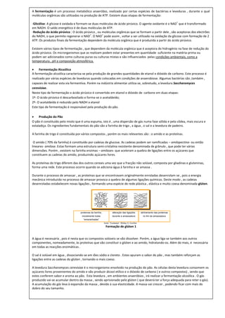 A fermentação é um processo metabólico anaeróbio, realizado por certas espécies de bactérias e leveduras , durante a qual
moléculas orgânicas são utilizadas na produção de ATP. Existem duas etapas de fermentação:
                                                                                                         +
-Glicólise: A glicose é oxidada e formam-se duas moléculas de ácido pirúvico. O agente oxidante é o NAD que é transformado
em NADH. O saldo energético é de duas moléculas de ATP.
-Redução do ácido pirúvico : O ácido pirúvico , ou moléculas orgânicas que se formam a partir dele , são aceptoras dos electrões
                                          +        +
do NADH, o que permite regenerar o NAD . O NAD pode assim , voltar a ser utilizado na oxidação da glicose com formação de 2
ATP. Os produtos finais da fermentação dependem da molécula orgânica que é produzida a partir do ácido pirúvico.

Existem vários tipos de fermentação , que dependem da molécula orgânica que é aceptora do hidrogénio na fase de redução do
ácido pirúvico. Os microrganismos que as realizam podem estar presentes em quantidade suficiente na matéria-prima ou
podem ser adicionados como culturas puras ou culturas mistas e são influenciados pelas condições ambientais, como a
temperatura , pH e composição atmosférica.

     Fermentação Alcoólica
A fermentação alcoólica caracteriza-se pela produção de grandes quantidades de etanol e dióxido de carbono. Este processo é
realizado por várias espécies de leveduras quando colocadas em condições de anaerobiose. Algumas bactérias são ,também ,
capazes de realizar esta via fermentiva. Porém na indústria alimentar utiliza-se, sobretudo, a levedura Saccharomyces
cerevisiae.
Neste tipo de fermentação o ácido pirúvico é convertido em etanol e dióxido de carbono em duas etapas:
1º- O ácido pirúvico é descarboxilado e forma-se o acetaldeído;
2º- O acetaldeído é reduzido pelo NADH a etanol
Este tipo de fermentação é responsável pela produção do pão.

    Produção do Pão
O pão é constituído pelo miolo que é uma espuma, isto é , uma dispersão de gás numa fase sólida e pela côdea, mais escura e
estaladiça. Os ingredientes fundamentais do pão são a farinha de trigo , a água , o sal e a levedura de padeiro.

A farinha de trigo é constituída por vários compostos , porém os mais relevantes são : o amido e as proteínas.

 O amido ( 70% da farinha) é constituído por cadeias de glucose. As cadeias podem ser ramificadas – amilopectina- ou então
lineares- amilose. Estas formam uma estrutura semi-cristalina resistente denominada de grânulo , que pode ter várias
dimensões. Porém , existem na farinha enzimas – amilases- que aceleram a quebra de ligações entre os açúcares que
constituem as cadeias do amido, produzindo açúcares livres.

As proteínas do trigo diferem das dos outros cereais uma vez que a fracção não solúvel, composta por gliadinas e gluteninas,
forma uma rede. Este processo ocorre quando se adiciona água à farinha e se amassa .

Durante o processo de amassar , as proteínas que se encontravam originalmente enroladas desenrolam-se , pois a energia
mecânica introduzida no processo de amassar provoca a quebra de algumas ligações químicas. Deste modo , as cadeias
desenroladas estabelecem novas ligações , formando uma espécie de rede plástica , elástica e muito coesa denominada glúten.




                                                     Formação de glúten 1


A água é necessária , pois é nesta que os compostos solúveis se vão dissolver. Porém, a água liga-se também aos outros
componentes, nomeadamente, às proteínas que vão constituir o glúten e ao amido, hidratando-os. Além do mais, é necessária
em todas as reacções enzimáticas .

O sal é solúvel em água , dissociando-se em iões sódio e cloreto . Estes apuram o sabor do pão , mas também reforçam as
ligações entre as cadeias do glúten , tornando-o mais coeso.

A levedura Saccharomyces cerevisiae é o microrganismo envolvido na produção do pão. As células desta levedura consomem os
açúcares livres provenientes do amido e vão produzir álcool etílico e o dióxido de carbono ( e outros compostos) , sendo que
estes conferem sabor e aroma ao pão. Esta levedura , em ambientes anaeróbios , irá realizar a fermentação alcoólica . O gás
produzido vai-se acumular dentro da massa , sendo aprisionado pelo glúten ( que deverá ter a força adequada para reter o gás).
A acumulação do gás leva à expansão da massa , devido à sua elasticidade. A massa vai crescer , podendo ficar com mais do
dobro do seu tamanho.
 