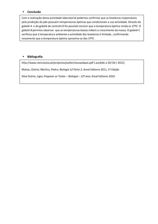    Conclusão
Com a realização desta actividade laboratorial podemos confirmar que as leveduras responsáveis
pela produção do pão possuem temperaturas óptimas que condicionam a sua actividade. Através do
gobelé A e do gobelé de controlo D foi possível concluir que a temperatura óptima ronda os 37ºC. O
gobelé B permitiu observar que as temperaturas baixas inibem o crescimento da massa. O gobelé C
verificou que à temperatura ambiente a actividade das leveduras é limitada , confirmando
novamente que a temperatura óptima aproxima-se dos 37ºC.




   Bibliografia
http://www.cienciaviva.pt/projectos/pollen/sessao6pao.pdf ( acedido a 24/ 04 / 2012)

Matias, Osório; Martins, Pedro; Biologia 12 Parte 2; Areal Editores 2011, 1º Edição

Silva Osório, Lígia; Preparar os Testes – Biologia – 12º ano; Areal Editores 2010
 