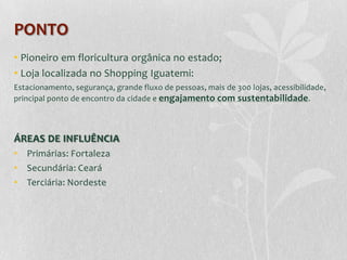 PONTO
• Pioneiro em floricultura orgânica no estado;
• Loja localizada no Shopping Iguatemi:
Estacionamento, segurança, grande fluxo de pessoas, mais de 300 lojas, acessibilidade,
principal ponto de encontro da cidade e engajamento com sustentabilidade .



ÁREAS DE INFLUÊNCIA
• Primárias: Fortaleza
• Secundária: Ceará
• Terciária: Nordeste
 