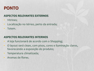 PONTO
ASPECTOS RELEVANTES EXTERNOS
• Vitrines;
• Localização no térreo, perto da entrada;
• Totem.

ASPECTOS RELEVANTES INTERNOS
• A loja funcionará de acordo com o Shopping;
• O layout será clean, com pisos, cores e iluminação claros,
  favorecendo a exposição do produto;
• Temperatura climatizada;
• Aromas de flores.
 